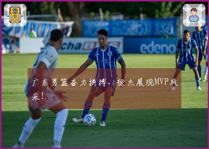 广东男篮奋力拼搏，徐杰展现MVP风采！