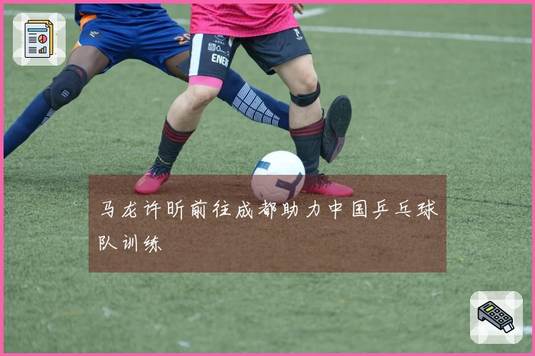 马龙许昕前往成都助力中国乒乓球队训练