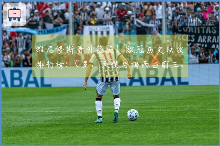 维尼修斯晋升第五！欧冠历史助攻排行榜：C罗、天使与梅西占前三，内马尔位列第四