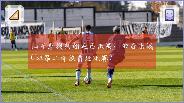 山东新援约翰逊已抵港，能否出战CBA第二阶段首场比赛？