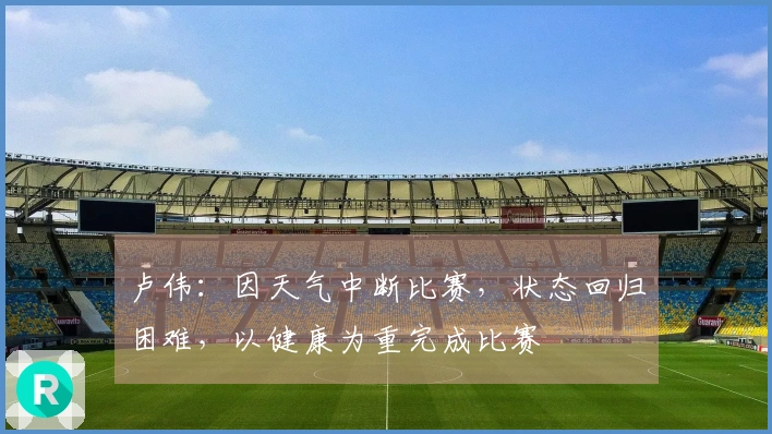 卢伟：因天气中断比赛，状态回归困难，以健康为重完成比赛