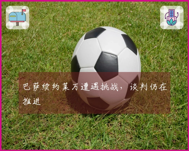 巴萨续约莱万遭遇挑战，谈判仍在推进