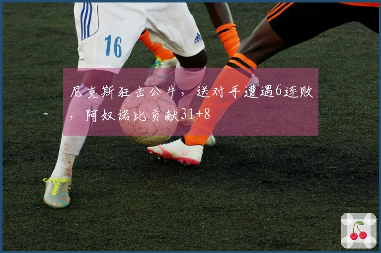 尼克斯狂击公牛，送对手遭遇6连败，阿奴诺比贡献31+8