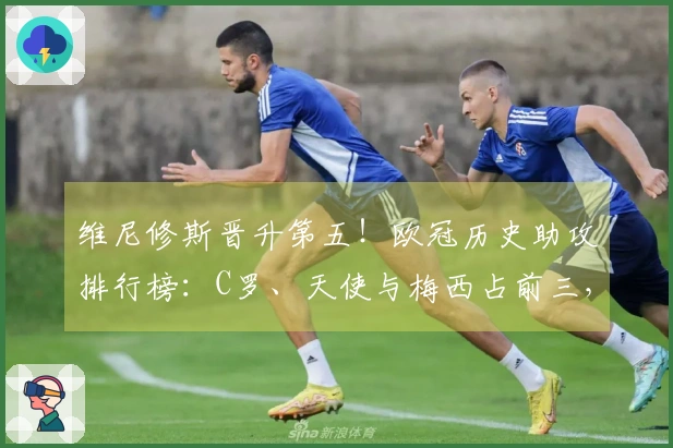维尼修斯晋升第五！欧冠历史助攻排行榜：C罗、天使与梅西占前三，内马尔位列第四