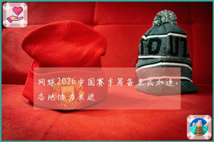 网球2026中国赛季筹备正式加速，各地协力共进