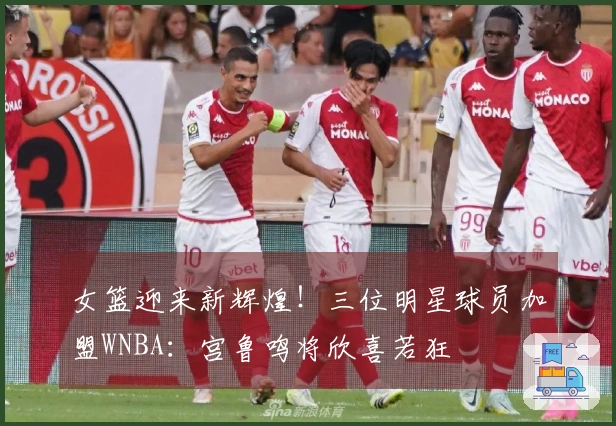 女篮迎来新辉煌！三位明星球员加盟WNBA：宫鲁鸣将欣喜若狂