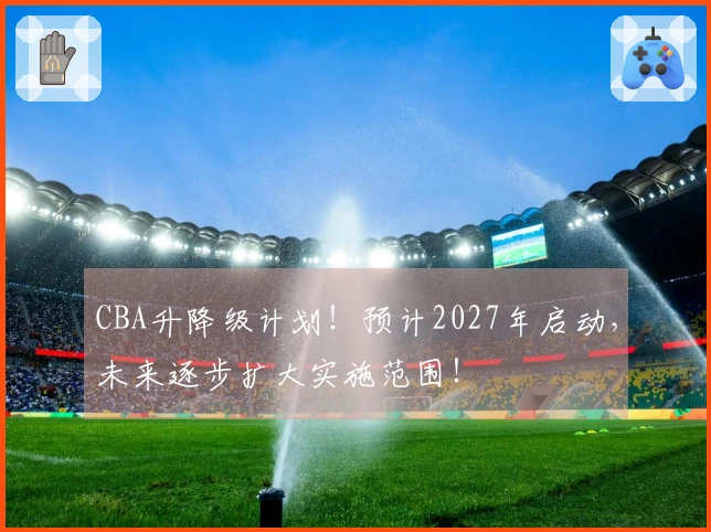 CBA升降级计划！预计2027年启动，未来逐步扩大实施范围！
