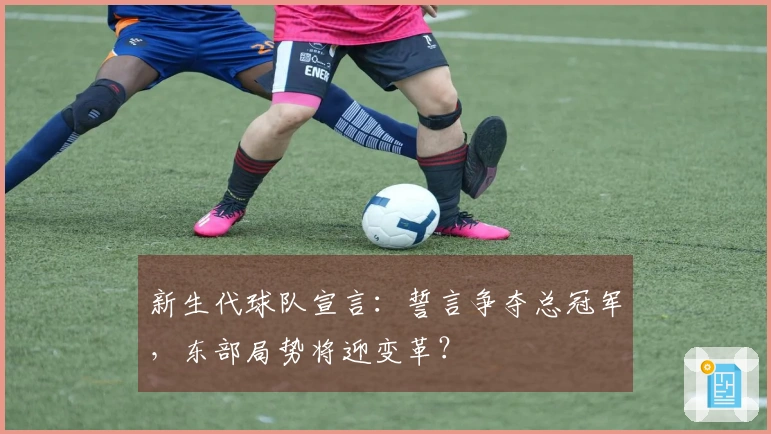 新生代球队宣言：誓言争夺总冠军，东部局势将迎变革？