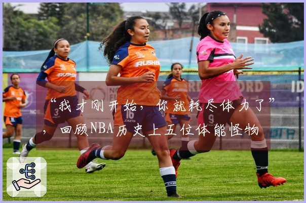 “我才刚开始，你就耗尽体力了”，回顾NBA历史上五位体能怪物