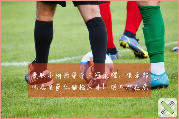 曼联小梅西争夺三冠荣耀，俱乐部忧虑皇萨仁猎抢人才！明年潜在危机