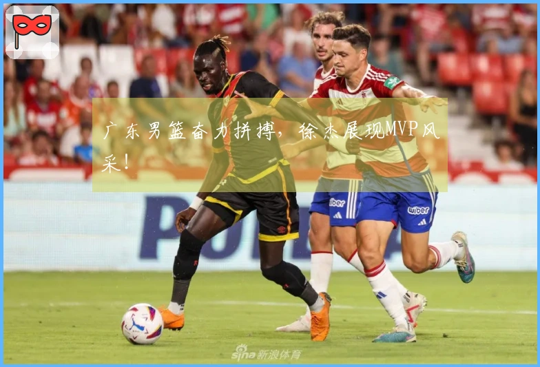 广东男篮奋力拼搏，徐杰展现MVP风采！