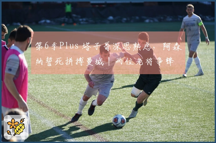 第6季Plus 塔子哥深思熟虑，阿森纳誓死拼搏曼城丨两位老将争锋