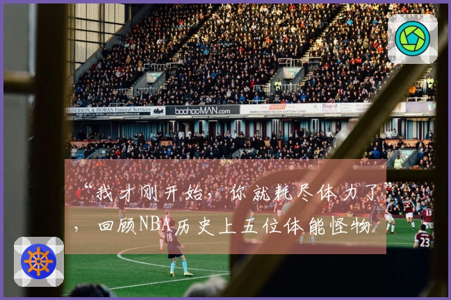 “我才刚开始，你就耗尽体力了”，回顾NBA历史上五位体能怪物