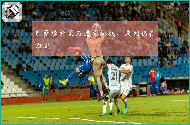 巴萨续约莱万遭遇挑战，谈判仍在推进