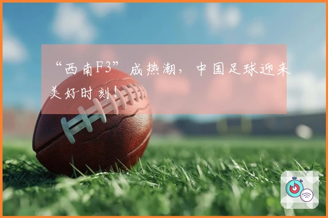 “西南F3”成热潮，中国足球迎来美好时刻！