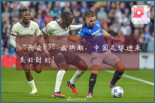 “西南F3”成热潮，中国足球迎来美好时刻！