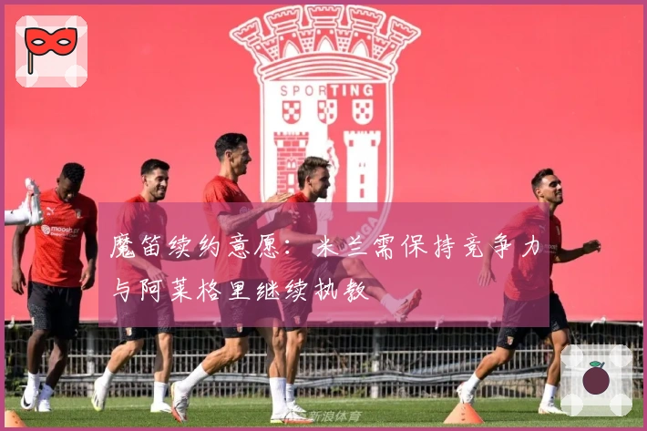 魔笛续约意愿：米兰需保持竞争力与阿莱格里继续执教