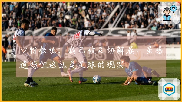 沙特教练：我已被足协解雇，虽感遗憾但这就是足球的现实