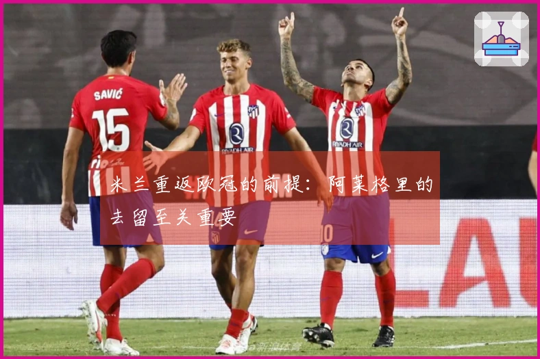 米兰重返欧冠的前提：阿莱格里的去留至关重要